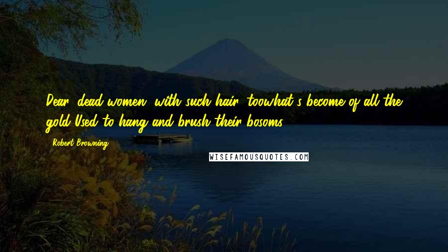 Robert Browning Quotes: Dear, dead women, with such hair, toowhat's become of all the gold Used to hang and brush their bosoms?