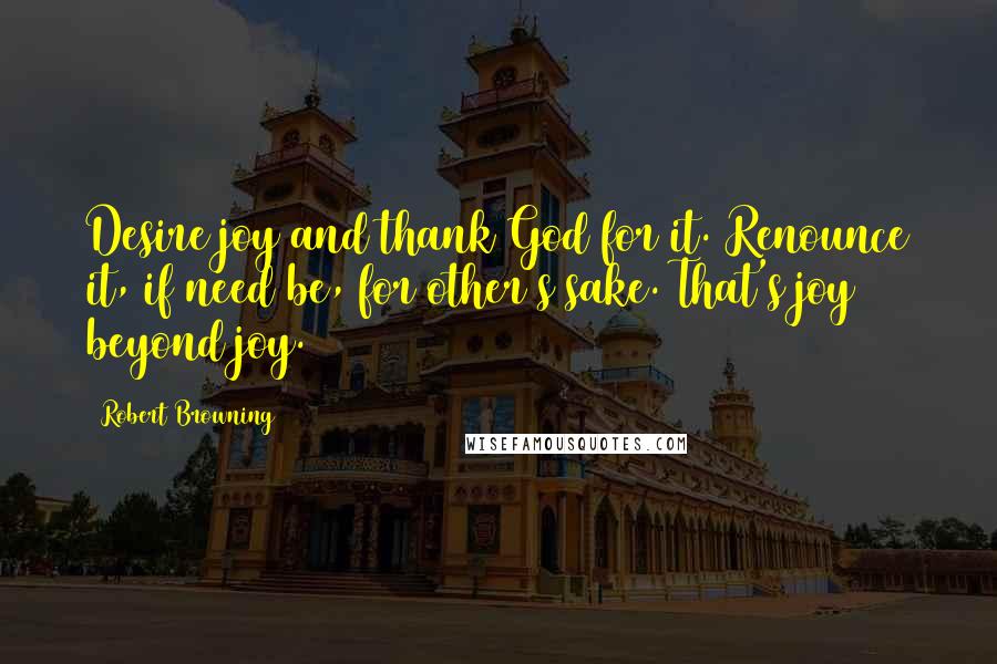 Robert Browning Quotes: Desire joy and thank God for it. Renounce it, if need be, for other's sake. That's joy beyond joy.
