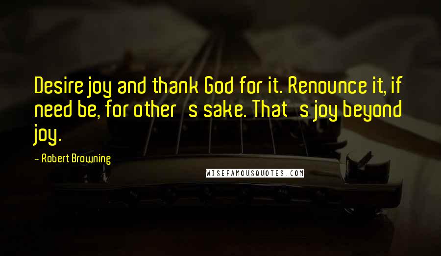 Robert Browning Quotes: Desire joy and thank God for it. Renounce it, if need be, for other's sake. That's joy beyond joy.