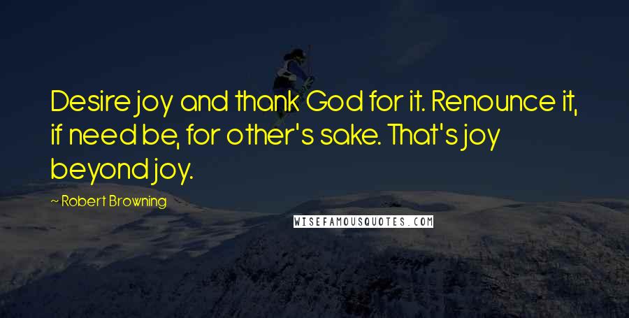 Robert Browning Quotes: Desire joy and thank God for it. Renounce it, if need be, for other's sake. That's joy beyond joy.