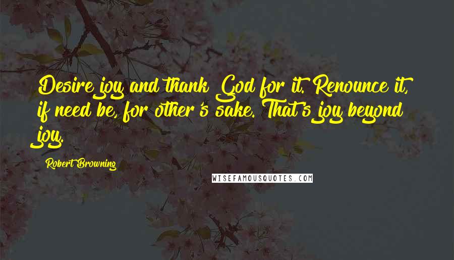 Robert Browning Quotes: Desire joy and thank God for it. Renounce it, if need be, for other's sake. That's joy beyond joy.