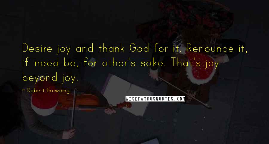 Robert Browning Quotes: Desire joy and thank God for it. Renounce it, if need be, for other's sake. That's joy beyond joy.