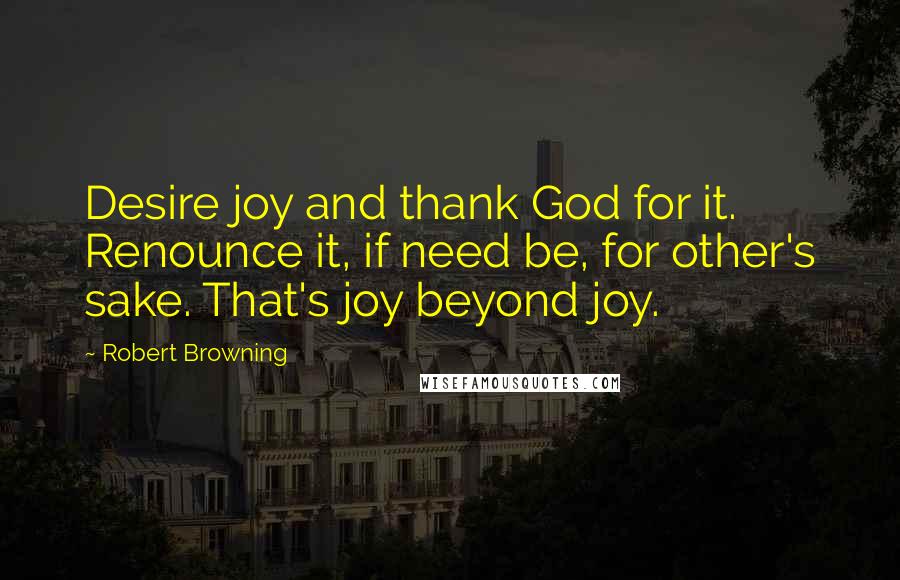 Robert Browning Quotes: Desire joy and thank God for it. Renounce it, if need be, for other's sake. That's joy beyond joy.