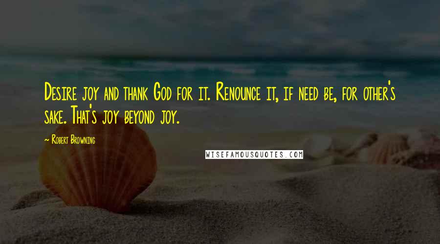 Robert Browning Quotes: Desire joy and thank God for it. Renounce it, if need be, for other's sake. That's joy beyond joy.