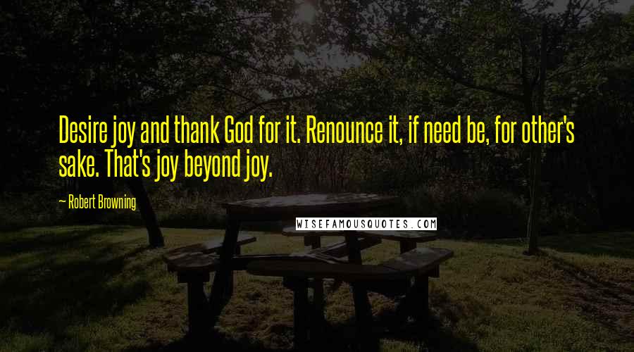 Robert Browning Quotes: Desire joy and thank God for it. Renounce it, if need be, for other's sake. That's joy beyond joy.