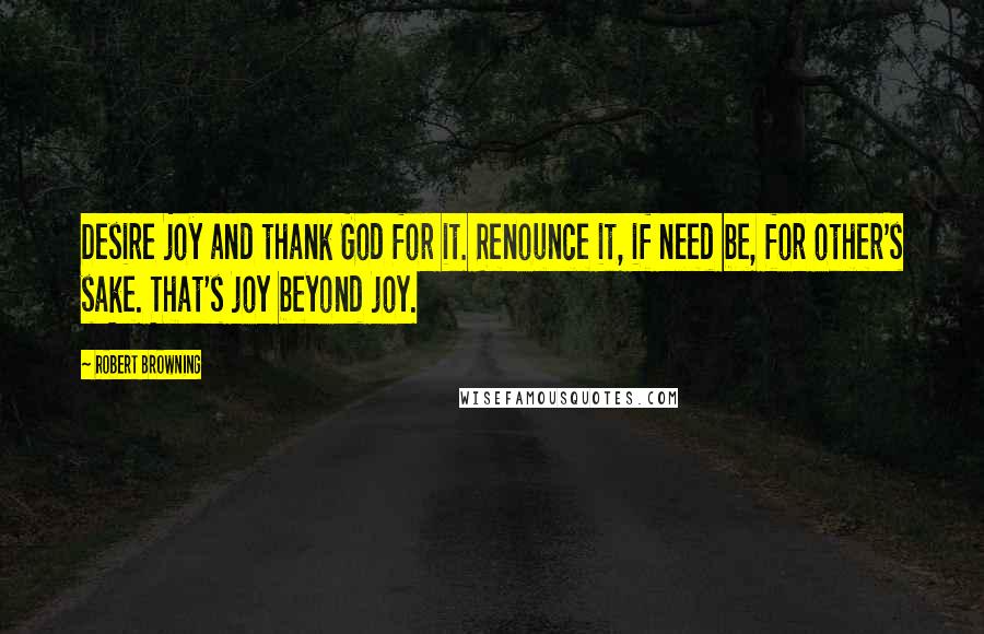 Robert Browning Quotes: Desire joy and thank God for it. Renounce it, if need be, for other's sake. That's joy beyond joy.