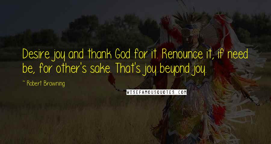 Robert Browning Quotes: Desire joy and thank God for it. Renounce it, if need be, for other's sake. That's joy beyond joy.