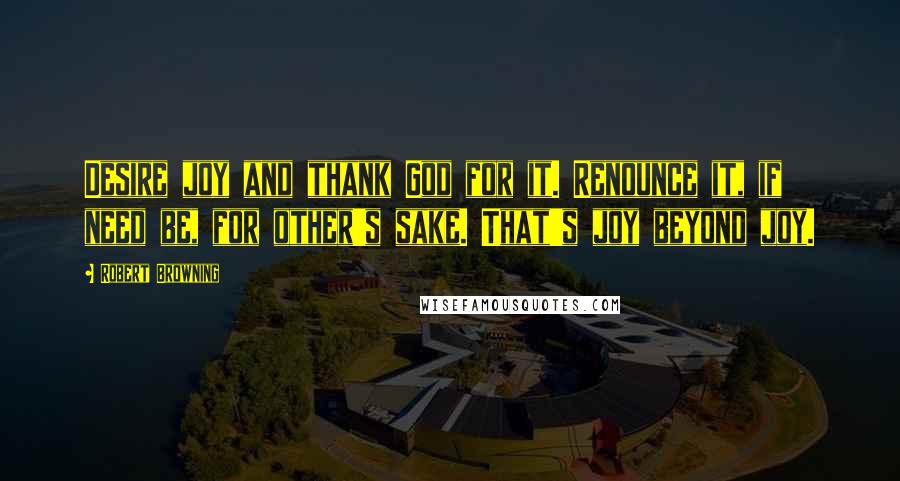 Robert Browning Quotes: Desire joy and thank God for it. Renounce it, if need be, for other's sake. That's joy beyond joy.