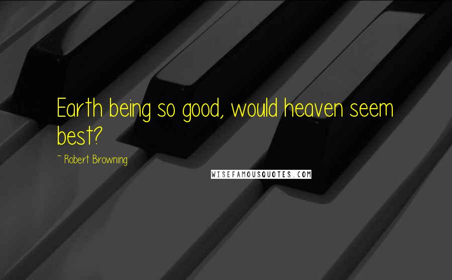 Robert Browning Quotes: Earth being so good, would heaven seem best?