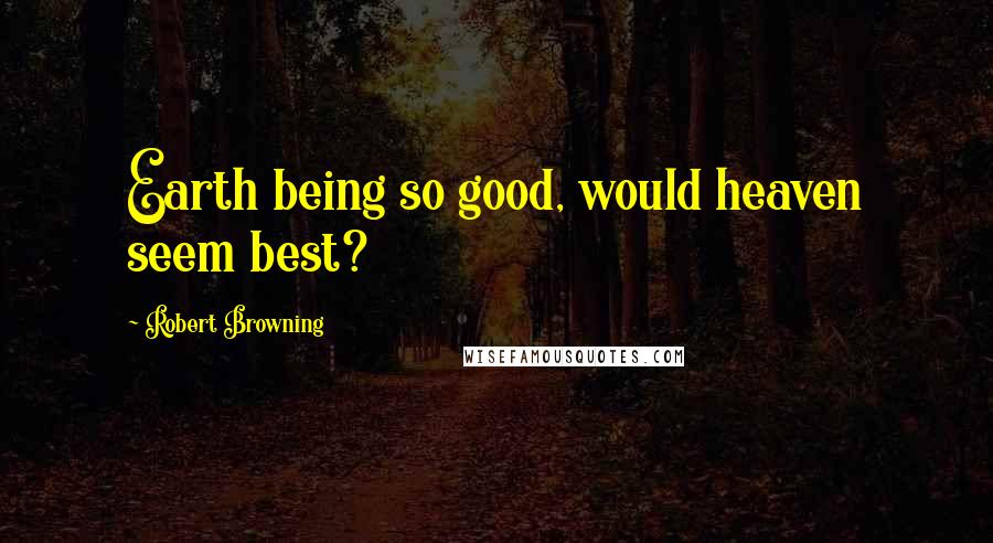 Robert Browning Quotes: Earth being so good, would heaven seem best?