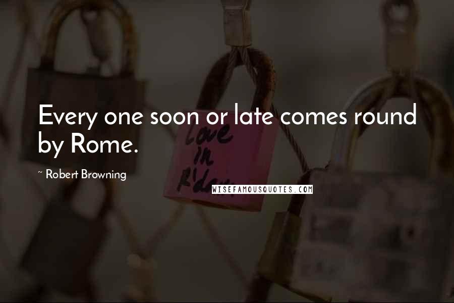 Robert Browning Quotes: Every one soon or late comes round by Rome.