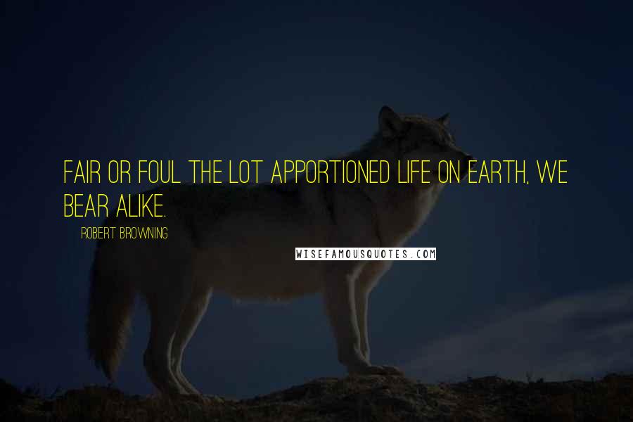 Robert Browning Quotes: Fair or foul the lot apportioned life on earth, we bear alike.