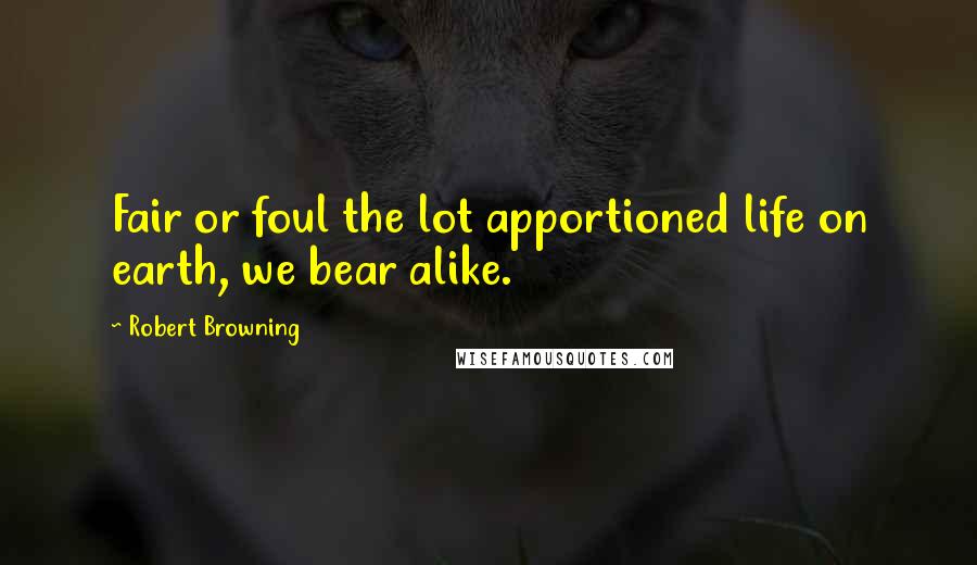 Robert Browning Quotes: Fair or foul the lot apportioned life on earth, we bear alike.