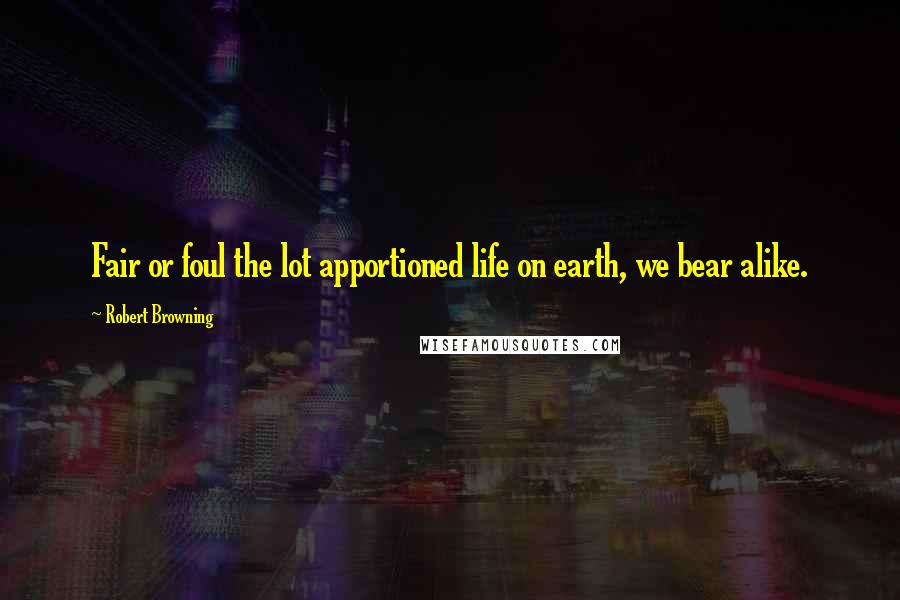 Robert Browning Quotes: Fair or foul the lot apportioned life on earth, we bear alike.