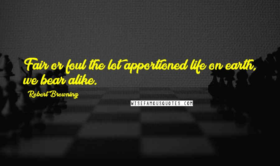 Robert Browning Quotes: Fair or foul the lot apportioned life on earth, we bear alike.