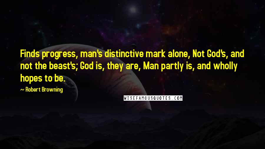 Robert Browning Quotes: Finds progress, man's distinctive mark alone, Not God's, and not the beast's; God is, they are, Man partly is, and wholly hopes to be.