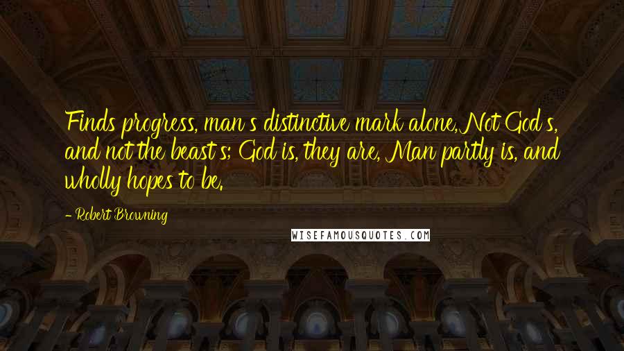 Robert Browning Quotes: Finds progress, man's distinctive mark alone, Not God's, and not the beast's; God is, they are, Man partly is, and wholly hopes to be.