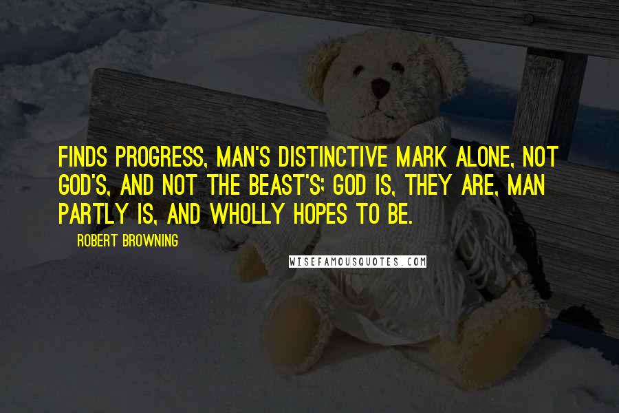 Robert Browning Quotes: Finds progress, man's distinctive mark alone, Not God's, and not the beast's; God is, they are, Man partly is, and wholly hopes to be.