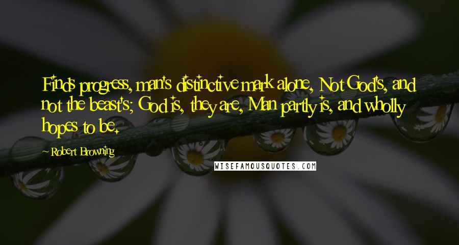 Robert Browning Quotes: Finds progress, man's distinctive mark alone, Not God's, and not the beast's; God is, they are, Man partly is, and wholly hopes to be.