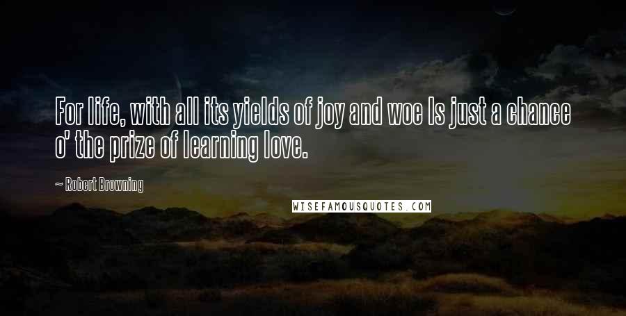 Robert Browning Quotes: For life, with all its yields of joy and woe Is just a chance o' the prize of learning love.