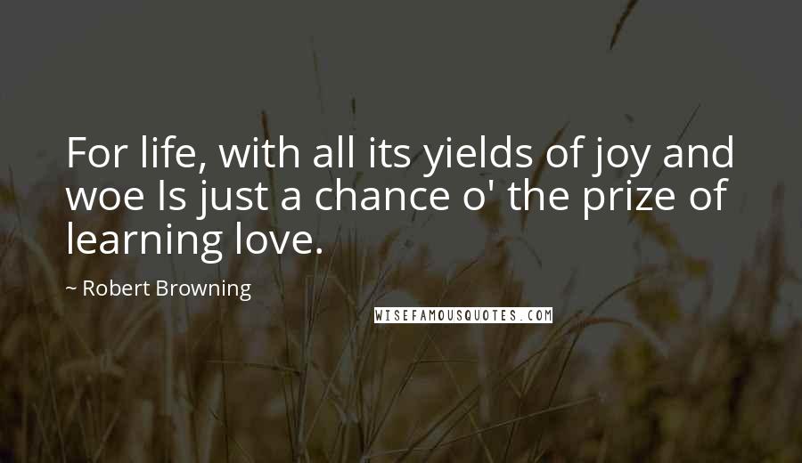 Robert Browning Quotes: For life, with all its yields of joy and woe Is just a chance o' the prize of learning love.