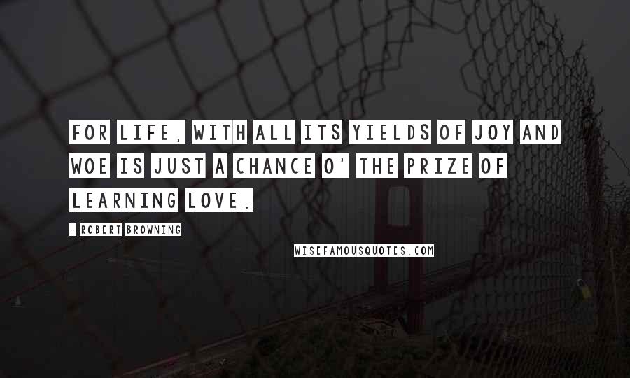 Robert Browning Quotes: For life, with all its yields of joy and woe Is just a chance o' the prize of learning love.