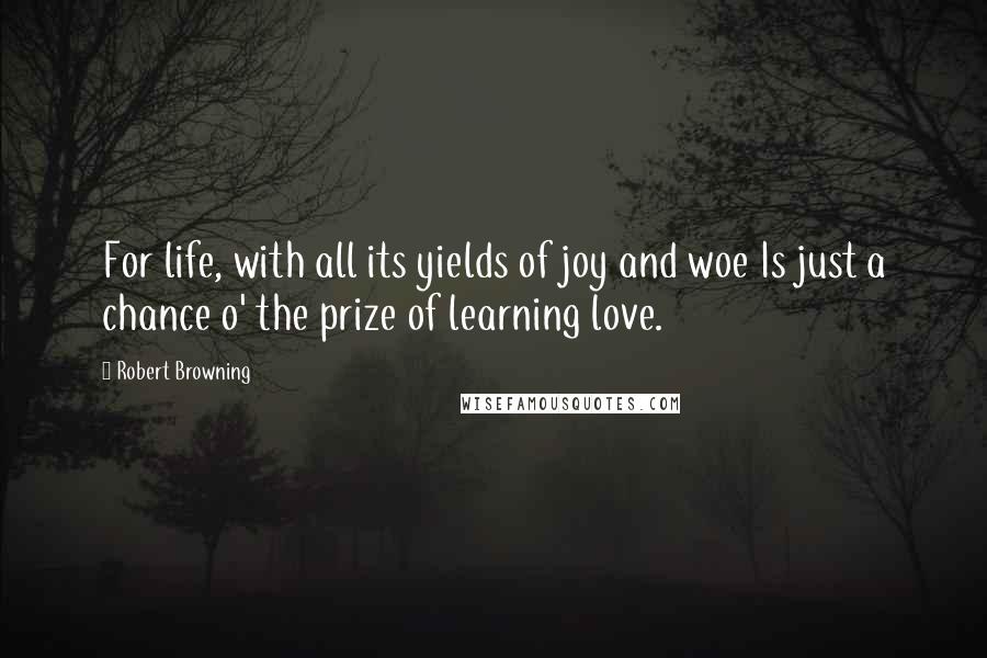 Robert Browning Quotes: For life, with all its yields of joy and woe Is just a chance o' the prize of learning love.