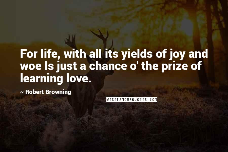 Robert Browning Quotes: For life, with all its yields of joy and woe Is just a chance o' the prize of learning love.