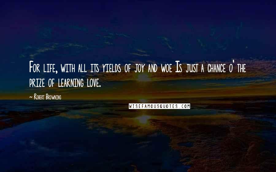 Robert Browning Quotes: For life, with all its yields of joy and woe Is just a chance o' the prize of learning love.