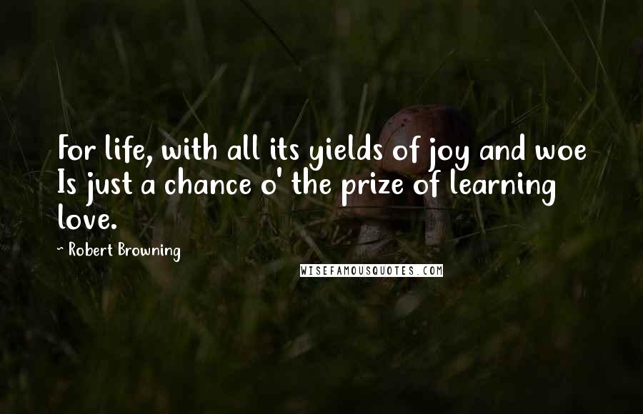 Robert Browning Quotes: For life, with all its yields of joy and woe Is just a chance o' the prize of learning love.