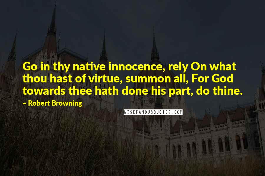 Robert Browning Quotes: Go in thy native innocence, rely On what thou hast of virtue, summon all, For God towards thee hath done his part, do thine.