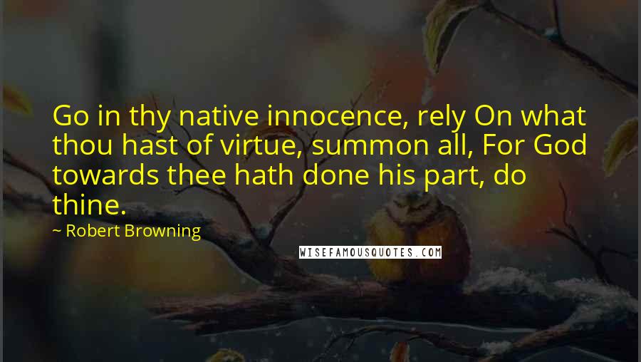 Robert Browning Quotes: Go in thy native innocence, rely On what thou hast of virtue, summon all, For God towards thee hath done his part, do thine.