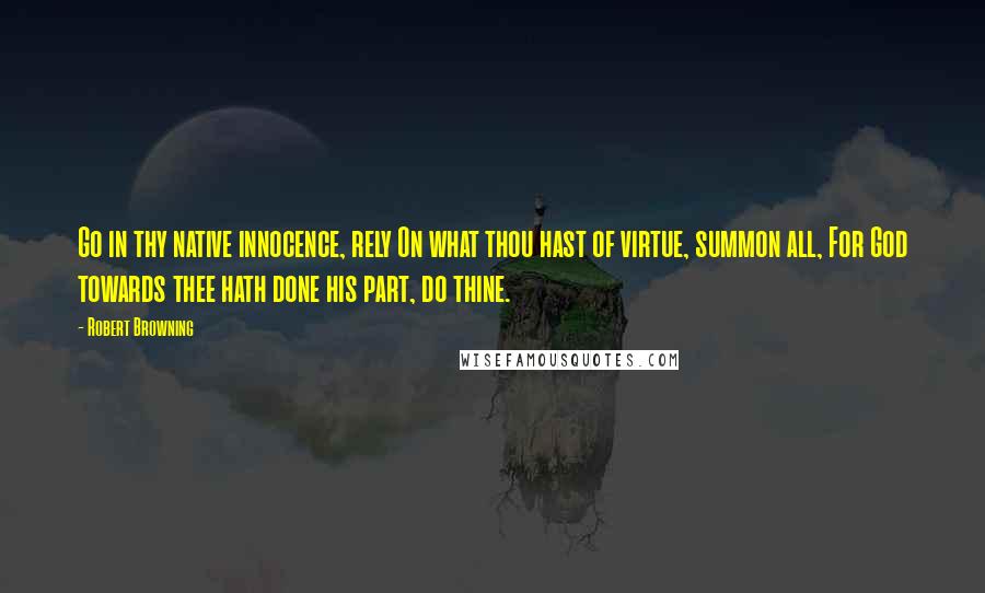 Robert Browning Quotes: Go in thy native innocence, rely On what thou hast of virtue, summon all, For God towards thee hath done his part, do thine.