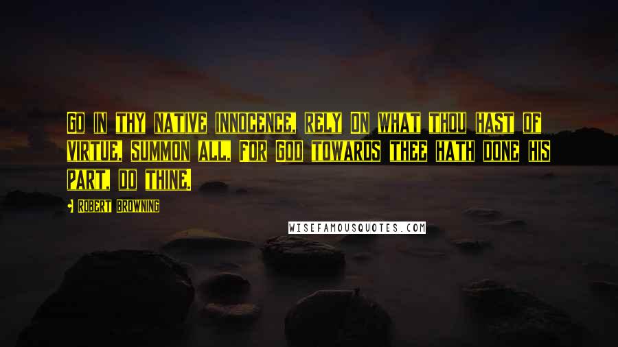 Robert Browning Quotes: Go in thy native innocence, rely On what thou hast of virtue, summon all, For God towards thee hath done his part, do thine.