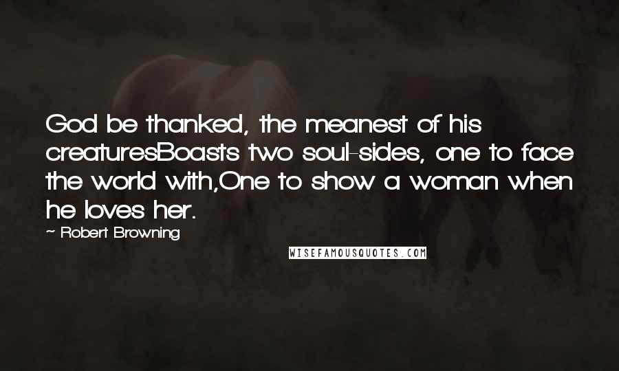 Robert Browning Quotes: God be thanked, the meanest of his creaturesBoasts two soul-sides, one to face the world with,One to show a woman when he loves her.