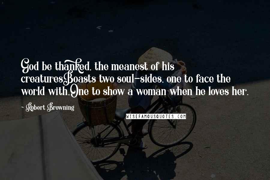 Robert Browning Quotes: God be thanked, the meanest of his creaturesBoasts two soul-sides, one to face the world with,One to show a woman when he loves her.