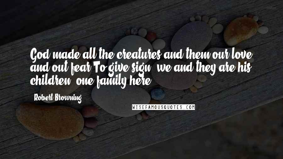 Robert Browning Quotes: God made all the creatures and them our love and out fear,To give sign, we and they are his children, one family here.