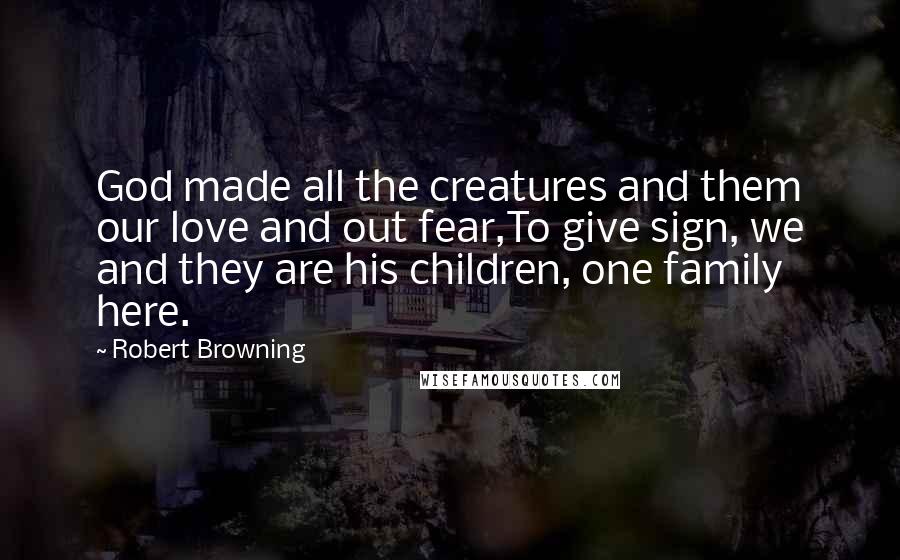 Robert Browning Quotes: God made all the creatures and them our love and out fear,To give sign, we and they are his children, one family here.