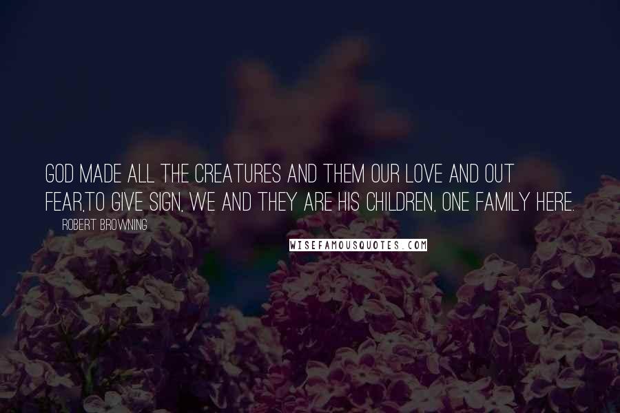 Robert Browning Quotes: God made all the creatures and them our love and out fear,To give sign, we and they are his children, one family here.