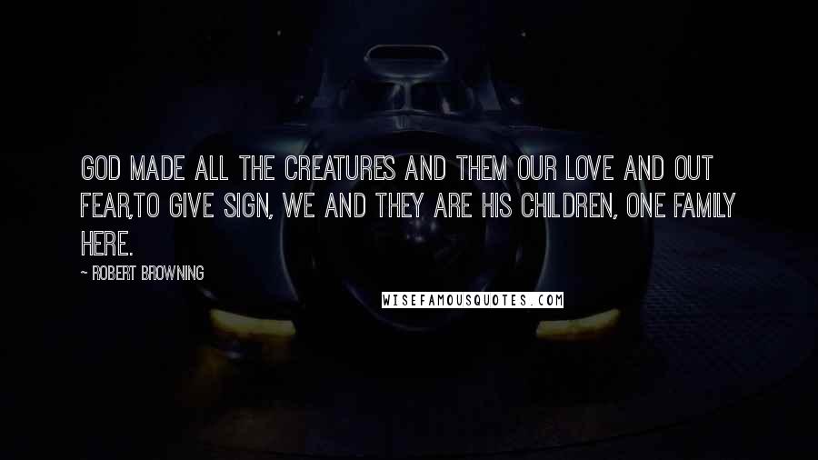 Robert Browning Quotes: God made all the creatures and them our love and out fear,To give sign, we and they are his children, one family here.