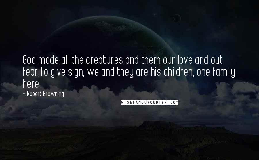 Robert Browning Quotes: God made all the creatures and them our love and out fear,To give sign, we and they are his children, one family here.