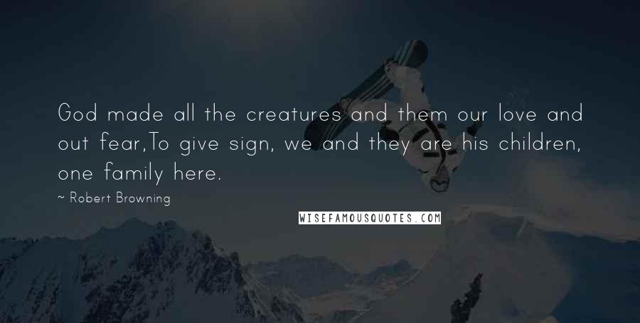 Robert Browning Quotes: God made all the creatures and them our love and out fear,To give sign, we and they are his children, one family here.