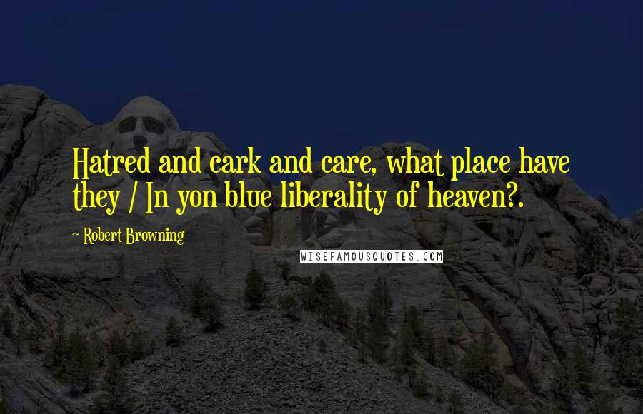 Robert Browning Quotes: Hatred and cark and care, what place have they / In yon blue liberality of heaven?.