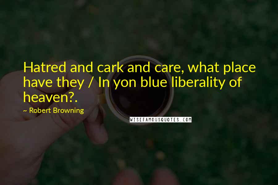 Robert Browning Quotes: Hatred and cark and care, what place have they / In yon blue liberality of heaven?.