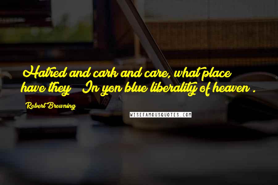 Robert Browning Quotes: Hatred and cark and care, what place have they / In yon blue liberality of heaven?.