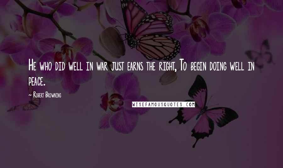 Robert Browning Quotes: He who did well in war just earns the right, To begin doing well in peace.