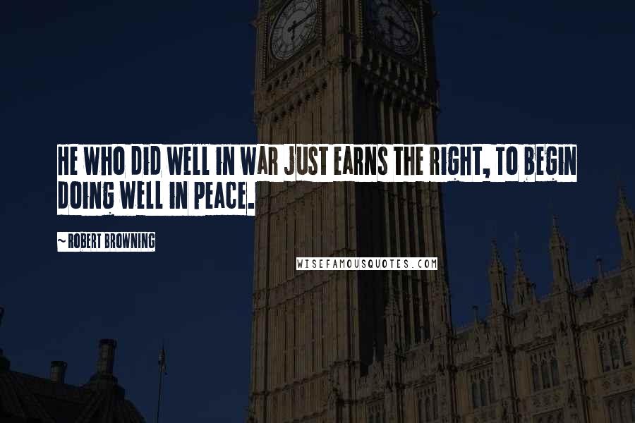 Robert Browning Quotes: He who did well in war just earns the right, To begin doing well in peace.