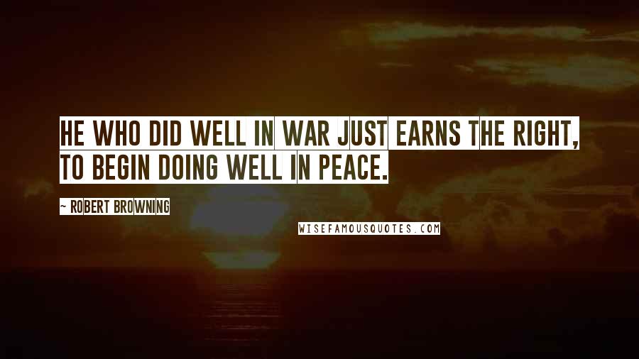 Robert Browning Quotes: He who did well in war just earns the right, To begin doing well in peace.