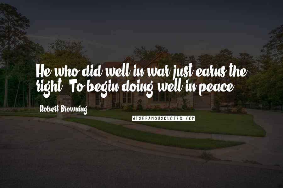 Robert Browning Quotes: He who did well in war just earns the right, To begin doing well in peace.