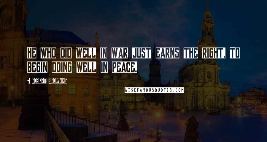 Robert Browning Quotes: He who did well in war just earns the right, To begin doing well in peace.